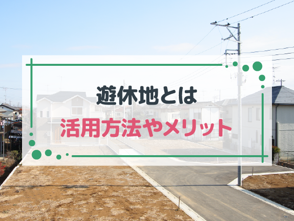 遊休地とは？有効活用する方法や利用時のメリットなどを解説