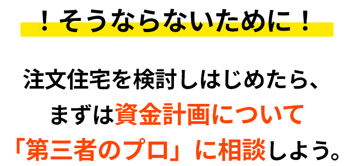 !そうならないために!注文住宅を検討しはじめたら、まずは資金計画について「第三者のプロ」に相談しましょう。